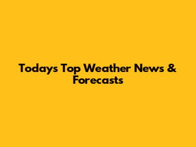 Today's Top Weather News & Forecasts