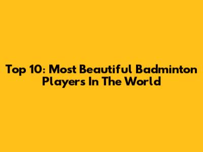 Top 10: Most Beautiful Badminton Players In The World