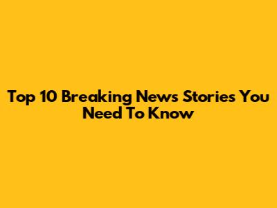 Top 10 Breaking News Stories You Need To Know