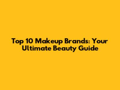Top 10 Makeup Brands: Your Ultimate Beauty Guide