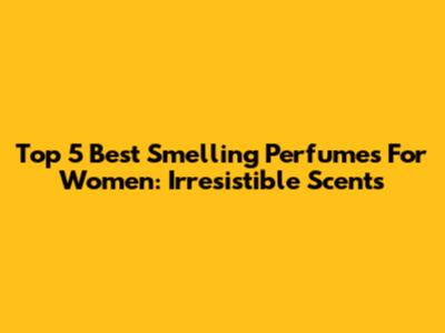 Top 5 Best Smelling Perfumes For Women: Irresistible Scents