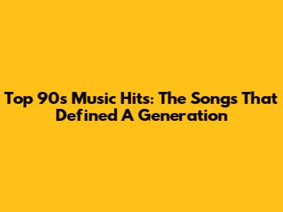Top 90s Music Hits: The Songs That Defined A Generation