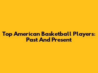 Top American Basketball Players: Past And Present