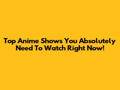Top Anime Shows You Absolutely Need To Watch Right Now!