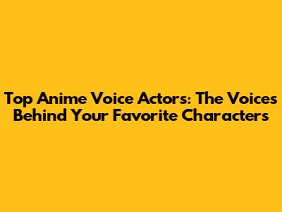 Top Anime Voice Actors: The Voices Behind Your Favorite Characters