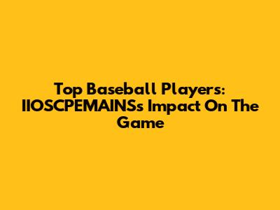 Top Baseball Players: IIOSCPEMAINS's Impact On The Game