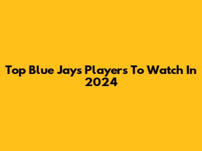 Top Blue Jays Players To Watch In 2024