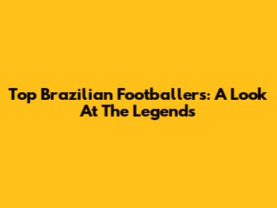 Top Brazilian Footballers: A Look At The Legends