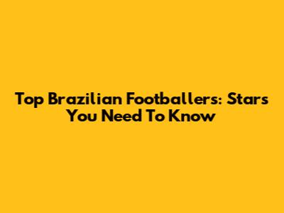 Top Brazilian Footballers: Stars You Need To Know