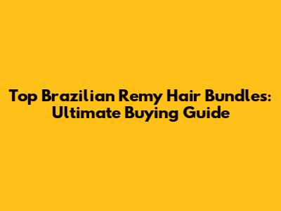 Top Brazilian Remy Hair Bundles: Ultimate Buying Guide