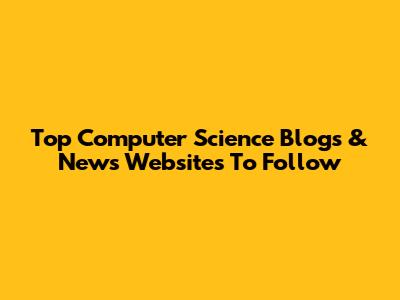 Top Computer Science Blogs & News Websites To Follow
