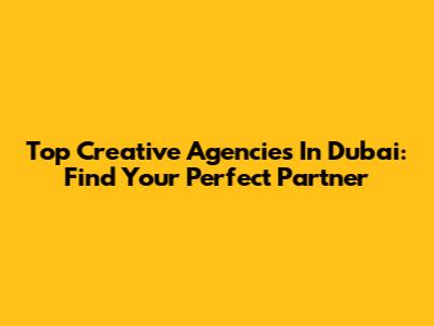 Top Creative Agencies In Dubai: Find Your Perfect Partner