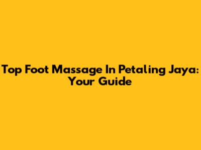 Top Foot Massage In Petaling Jaya: Your Guide
