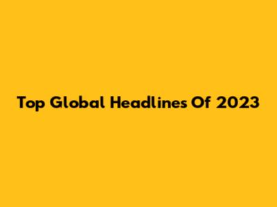 Top Global Headlines Of 2023