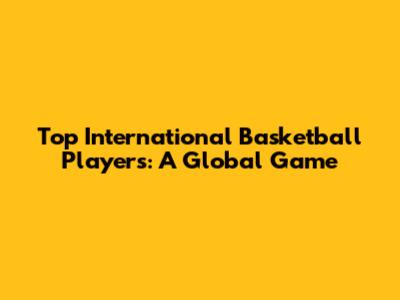 Top International Basketball Players: A Global Game