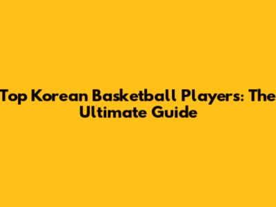Top Korean Basketball Players: The Ultimate Guide