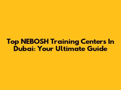 Top NEBOSH Training Centers In Dubai: Your Ultimate Guide