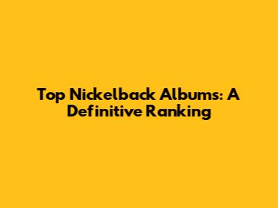 Top Nickelback Albums: A Definitive Ranking