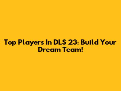 Top Players In DLS 23: Build Your Dream Team!