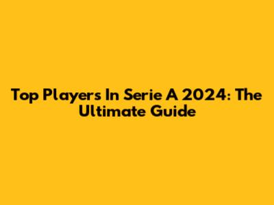 Top Players In Serie A 2024: The Ultimate Guide