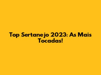 Top Sertanejo 2023: As Mais Tocadas!