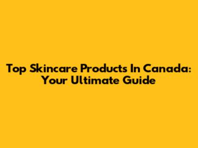 Top Skincare Products In Canada: Your Ultimate Guide