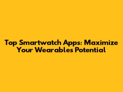 Top Smartwatch Apps: Maximize Your Wearable's Potential