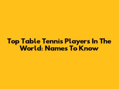 Top Table Tennis Players In The World: Names To Know