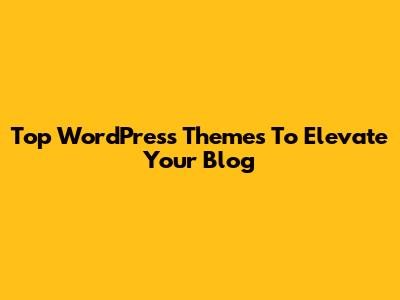 Top WordPress Themes To Elevate Your Blog