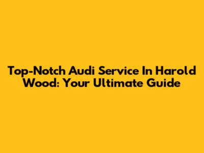 Top-Notch Audi Service In Harold Wood: Your Ultimate Guide