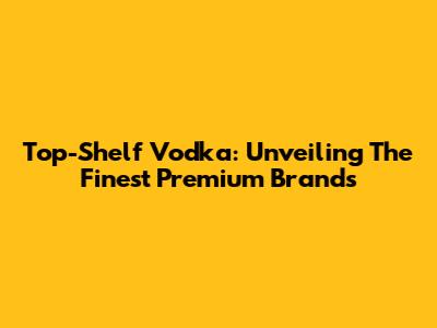Top-Shelf Vodka: Unveiling The Finest Premium Brands