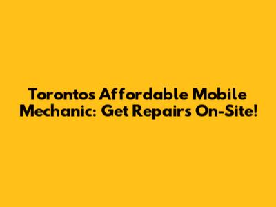 Toronto's Affordable Mobile Mechanic: Get Repairs On-Site!