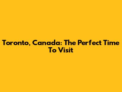 Toronto, Canada: The Perfect Time To Visit