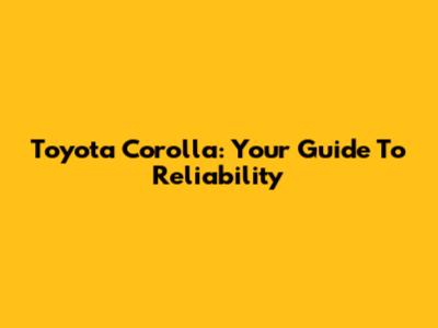 Toyota Corolla: Your Guide To Reliability
