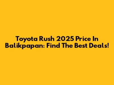 Toyota Rush 2025 Price In Balikpapan: Find The Best Deals!