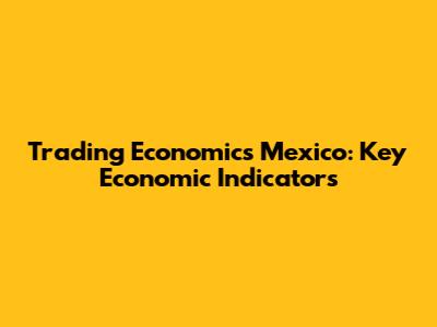Trading Economics Mexico: Key Economic Indicators