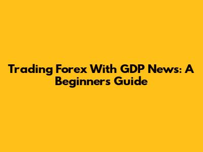 Trading Forex With GDP News: A Beginner's Guide