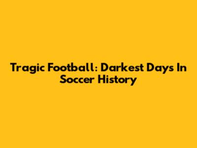 Tragic Football: Darkest Days In Soccer History