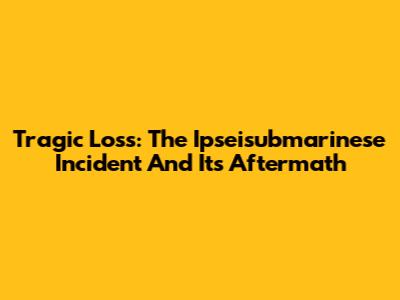 Tragic Loss: The Ipseisubmarinese Incident And Its Aftermath
