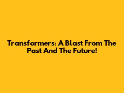 Transformers: A Blast From The Past And The Future!