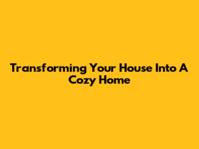 Transforming Your House Into A Cozy Home