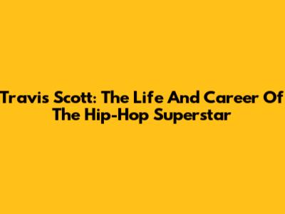 Travis Scott: The Life And Career Of The Hip-Hop Superstar
