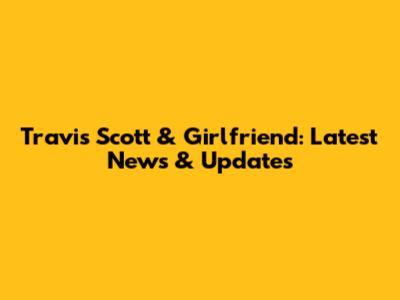 Travis Scott & Girlfriend: Latest News & Updates