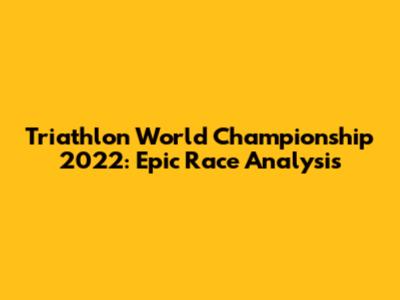 Triathlon World Championship 2022: Epic Race Analysis