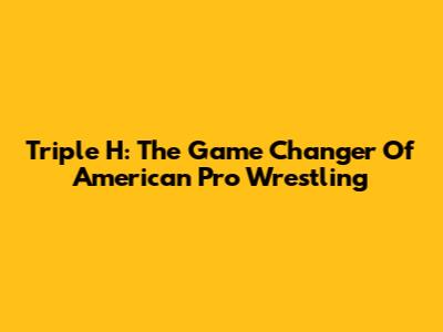 Triple H: The Game Changer Of American Pro Wrestling