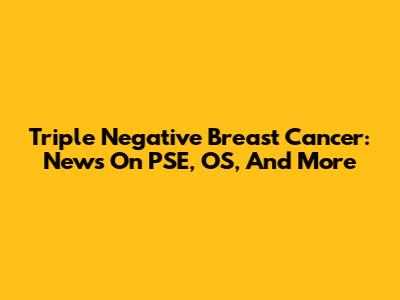 Triple Negative Breast Cancer: News On PSE, OS, And More