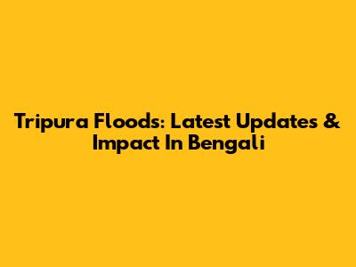 Tripura Floods: Latest Updates & Impact In Bengali