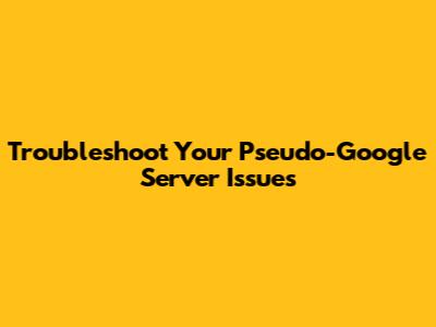 Troubleshoot Your Pseudo-Google Server Issues