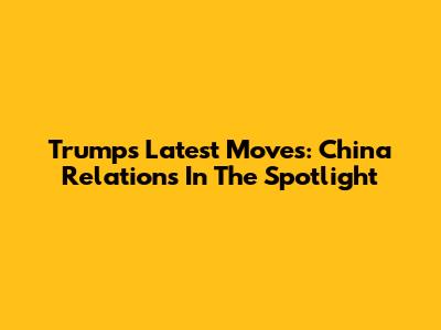 Trump's Latest Moves: China Relations In The Spotlight