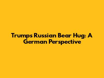 Trump's Russian Bear Hug: A German Perspective